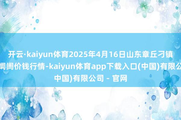 开云·kaiyun体育2025年4月16日山东章丘刁镇蔬菜批发阛阓价钱行情-kaiyun体育app下载入口(中国)有限公司 - 官网