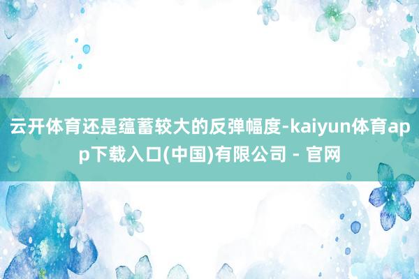 云开体育还是蕴蓄较大的反弹幅度-kaiyun体育app下载入口(中国)有限公司 - 官网