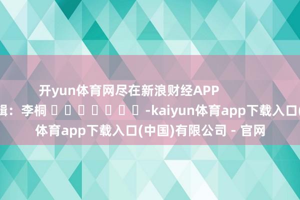 开yun体育网尽在新浪财经APP            						累赘剪辑：李桐 							-kaiyun体育app下载入口(中国)有限公司 - 官网