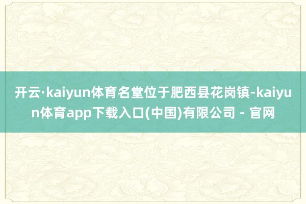 开云·kaiyun体育名堂位于肥西县花岗镇-kaiyun体育app下载入口(中国)有限公司 - 官网
