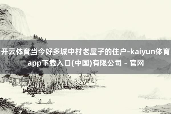 开云体育当今好多城中村老屋子的住户-kaiyun体育app下载入口(中国)有限公司 - 官网