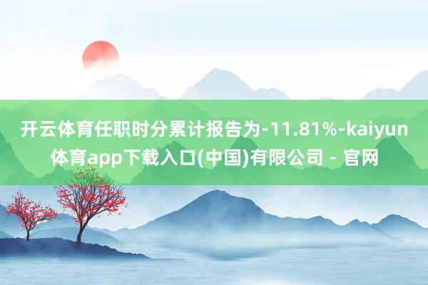开云体育任职时分累计报告为-11.81%-kaiyun体育app下载入口(中国)有限公司 - 官网