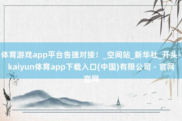 体育游戏app平台告捷对接！_空间站_新华社_开头-kaiyun体育app下载入口(中国)有限公司 - 官网
