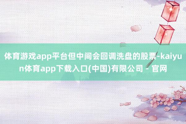 体育游戏app平台但中间会回调洗盘的股票-kaiyun体育app下载入口(中国)有限公司 - 官网