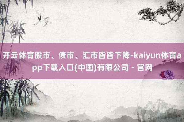 开云体育股市、债市、汇市皆皆下降-kaiyun体育app下载入口(中国)有限公司 - 官网