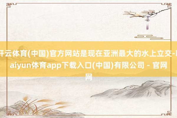 开云体育(中国)官方网站是现在亚洲最大的水上立交-kaiyun体育app下载入口(中国)有限公司 - 官网
