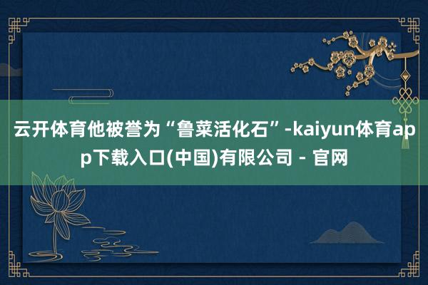云开体育他被誉为“鲁菜活化石”-kaiyun体育app下载入口(中国)有限公司 - 官网