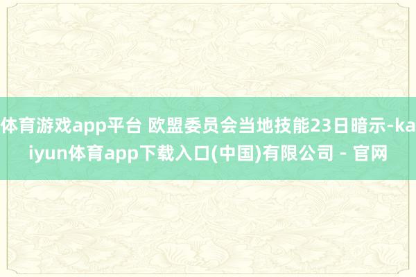 体育游戏app平台 欧盟委员会当地技能23日暗示-kaiyun体育app下载入口(中国)有限公司 - 官网