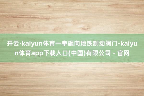 开云·kaiyun体育一拳砸向地铁制动阀门-kaiyun体育app下载入口(中国)有限公司 - 官网