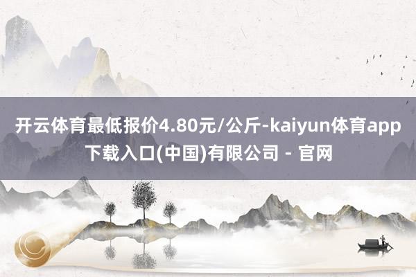 开云体育最低报价4.80元/公斤-kaiyun体育app下载入口(中国)有限公司 - 官网
