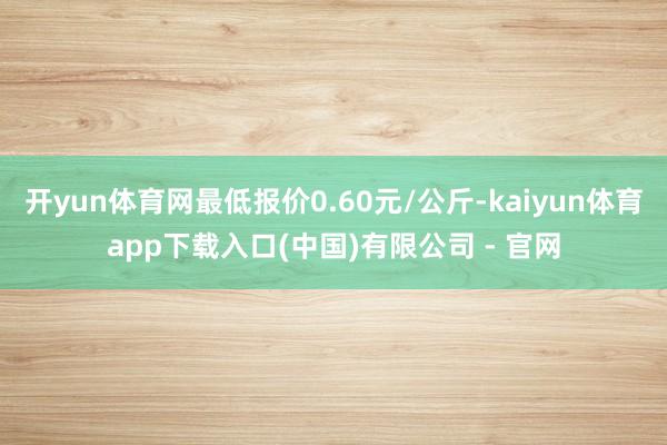 开yun体育网最低报价0.60元/公斤-kaiyun体育app下载入口(中国)有限公司 - 官网