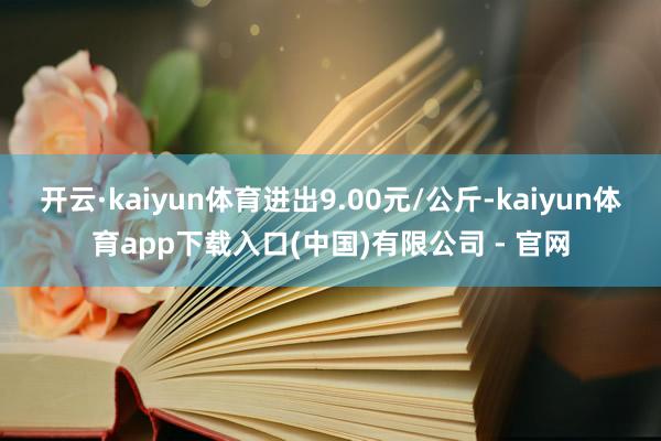 开云·kaiyun体育进出9.00元/公斤-kaiyun体育app下载入口(中国)有限公司 - 官网