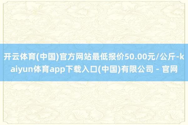 开云体育(中国)官方网站最低报价50.00元/公斤-kaiyun体育app下载入口(中国)有限公司 - 官网