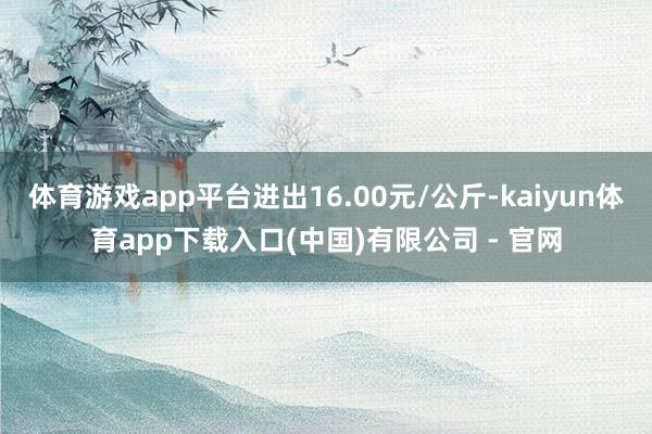 体育游戏app平台进出16.00元/公斤-kaiyun体育app下载入口(中国)有限公司 - 官网