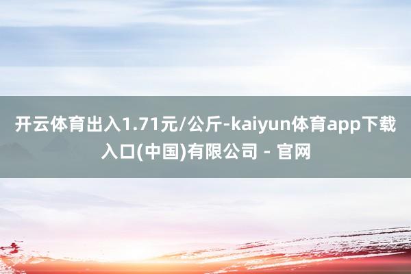 开云体育出入1.71元/公斤-kaiyun体育app下载入口(中国)有限公司 - 官网