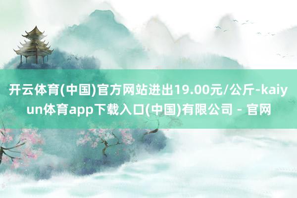 开云体育(中国)官方网站进出19.00元/公斤-kaiyun体育app下载入口(中国)有限公司 - 官网