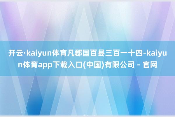 开云·kaiyun体育凡郡国百县三百一十四-kaiyun体育app下载入口(中国)有限公司 - 官网