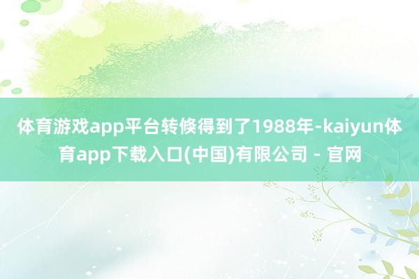 体育游戏app平台转倏得到了1988年-kaiyun体育app下载入口(中国)有限公司 - 官网