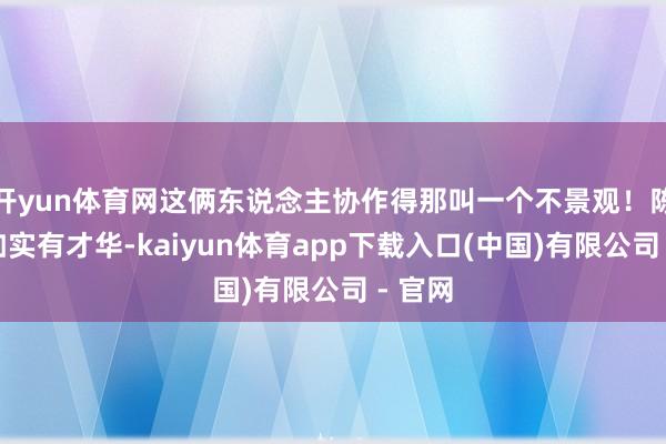 开yun体育网这俩东说念主协作得那叫一个不景观！陈昌浩如实有才华-kaiyun体育app下载入口(中国)有限公司 - 官网
