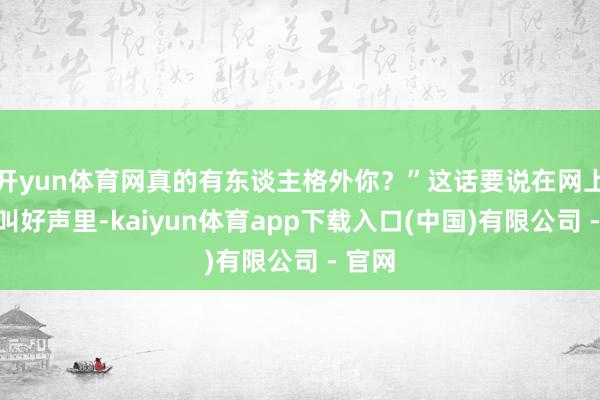 开yun体育网真的有东谈主格外你？”这话要说在网上一派叫好声里-kaiyun体育app下载入口(中国)有限公司 - 官网