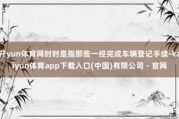 开yun体育网时时是指那些一经完成车辆登记手续-kaiyun体育app下载入口(中国)有限公司 - 官网
