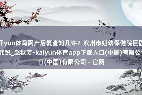 开yun体育网产后复查知几许？滨州市妇幼保健院巨匠来科普_韩锐_赵秋芳-kaiyun体育app下载入口(中国)有限公司 - 官网