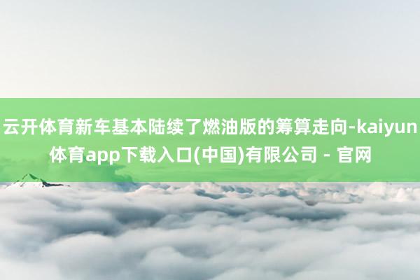云开体育新车基本陆续了燃油版的筹算走向-kaiyun体育app下载入口(中国)有限公司 - 官网