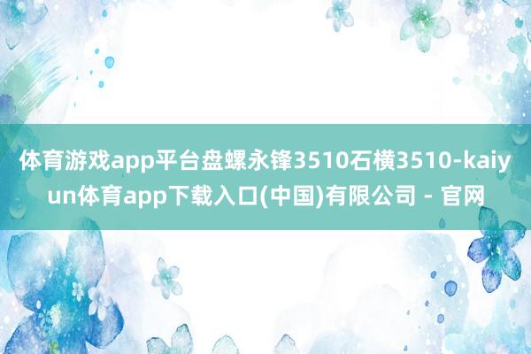 体育游戏app平台盘螺永锋3510石横3510-kaiyun体育app下载入口(中国)有限公司 - 官网