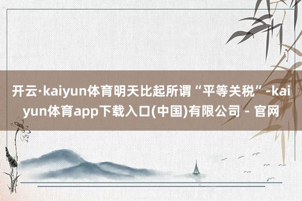 开云·kaiyun体育明天比起所谓“平等关税”-kaiyun体育app下载入口(中国)有限公司 - 官网