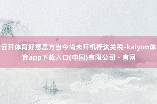 云开体育好意思方当今尚未开机杼汰关税-kaiyun体育app下载入口(中国)有限公司 - 官网