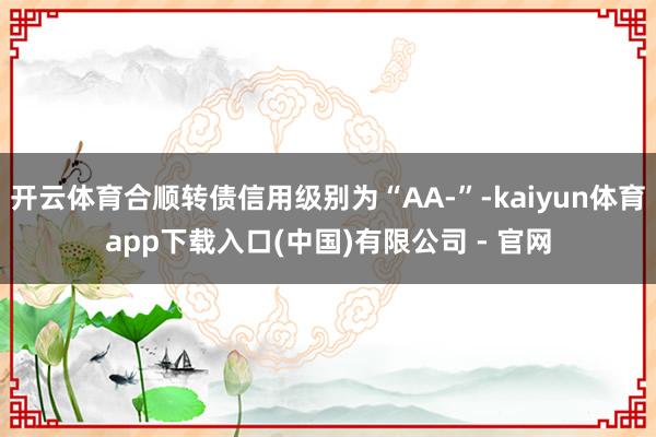 开云体育合顺转债信用级别为“AA-”-kaiyun体育app下载入口(中国)有限公司 - 官网