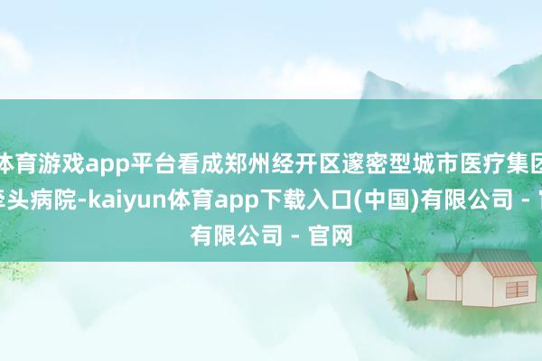 体育游戏app平台看成郑州经开区邃密型城市医疗集团的牵头病院-kaiyun体育app下载入口(中国)有限公司 - 官网