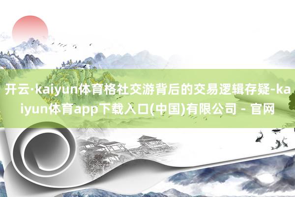 开云·kaiyun体育格社交游背后的交易逻辑存疑-kaiyun体育app下载入口(中国)有限公司 - 官网