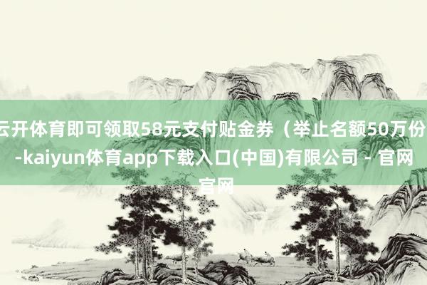 云开体育即可领取58元支付贴金券（举止名额50万份）-kaiyun体育app下载入口(中国)有限公司 - 官网