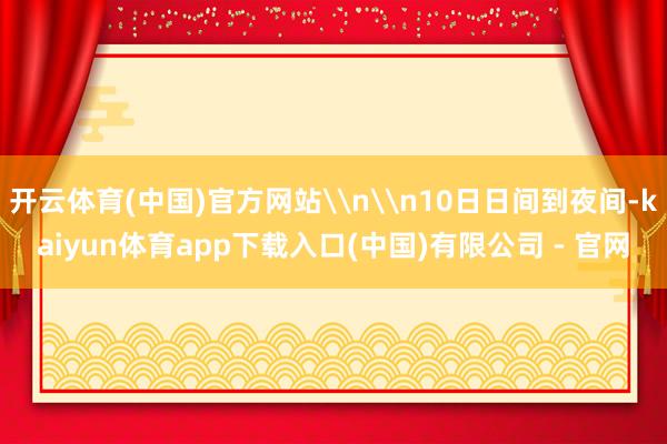 开云体育(中国)官方网站\n\n10日日间到夜间-kaiyun体育app下载入口(中国)有限公司 - 官网