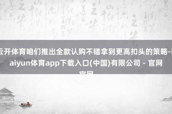 云开体育咱们推出全款认购不错拿到更高扣头的策略-kaiyun体育app下载入口(中国)有限公司 - 官网