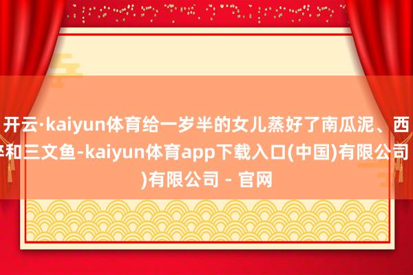 开云·kaiyun体育给一岁半的女儿蒸好了南瓜泥、西兰花碎和三文鱼-kaiyun体育app下载入口(中国)有限公司 - 官网