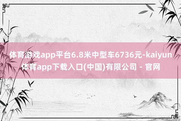 体育游戏app平台6.8米中型车6736元-kaiyun体育app下载入口(中国)有限公司 - 官网