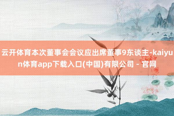 云开体育本次董事会会议应出席董事9东谈主-kaiyun体育app下载入口(中国)有限公司 - 官网