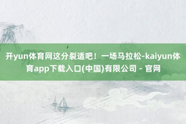 开yun体育网这分裂适吧！一场马拉松-kaiyun体育app下载入口(中国)有限公司 - 官网