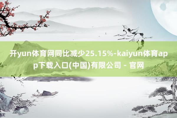 开yun体育网同比减少25.15%-kaiyun体育app下载入口(中国)有限公司 - 官网