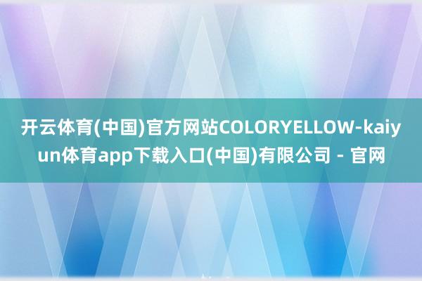 开云体育(中国)官方网站COLORYELLOW-kaiyun体育app下载入口(中国)有限公司 - 官网