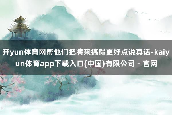 开yun体育网帮他们把将来搞得更好点说真话-kaiyun体育app下载入口(中国)有限公司 - 官网