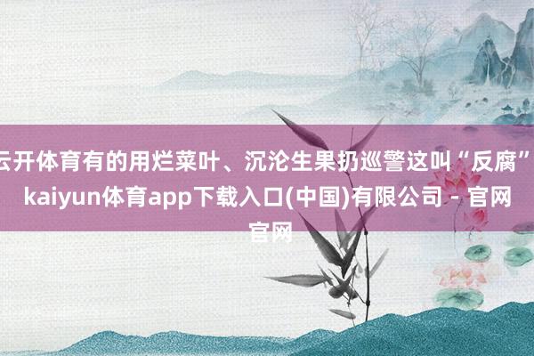 云开体育有的用烂菜叶、沉沦生果扔巡警这叫“反腐”-kaiyun体育app下载入口(中国)有限公司 - 官网