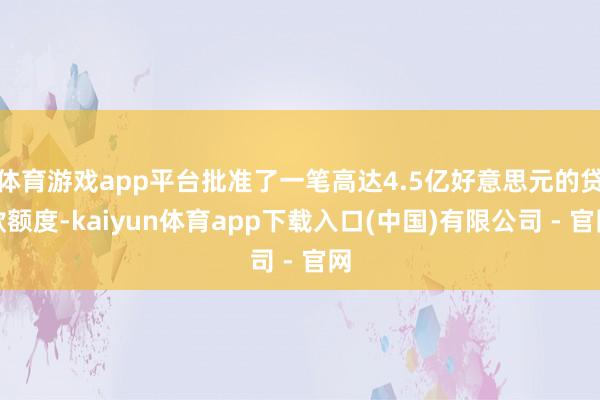 体育游戏app平台批准了一笔高达4.5亿好意思元的贷款额度-kaiyun体育app下载入口(中国)有限公司 - 官网