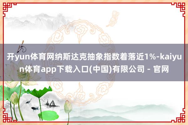 开yun体育网纳斯达克抽象指数着落近1%-kaiyun体育app下载入口(中国)有限公司 - 官网
