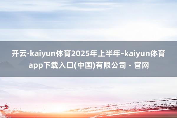 开云·kaiyun体育　　2025年上半年-kaiyun体育app下载入口(中国)有限公司 - 官网