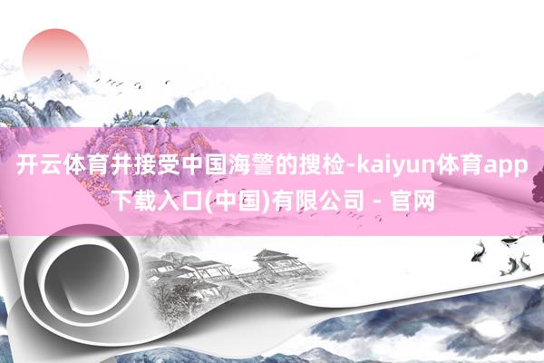 开云体育并接受中国海警的搜检-kaiyun体育app下载入口(中国)有限公司 - 官网