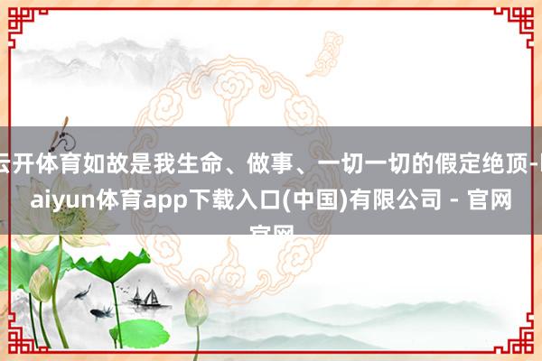 云开体育如故是我生命、做事、一切一切的假定绝顶-kaiyun体育app下载入口(中国)有限公司 - 官网