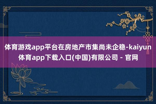 体育游戏app平台在房地产市集尚未企稳-kaiyun体育app下载入口(中国)有限公司 - 官网